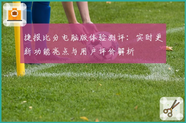 捷报比分电脑版体验测评:实时更新功能亮点与用户评价解析