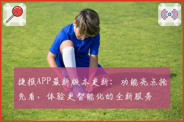 捷报APP最新版本更新：功能亮点抢先看，体验更智能化的全新服务