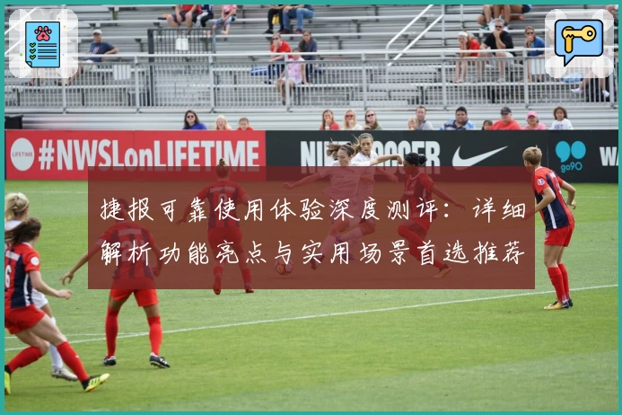 捷报可靠使用体验深度测评：详细解析功能亮点与实用场景首选推荐