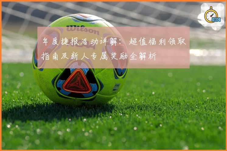 年度捷报活动详解：超值福利领取指南及新人专属奖励全解析