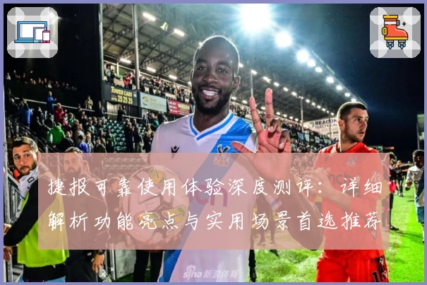 捷报可靠使用体验深度测评：详细解析功能亮点与实用场景首选推荐