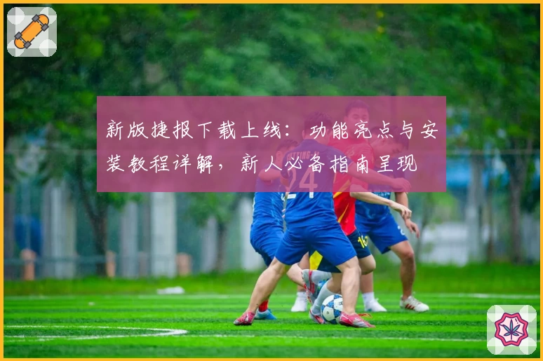 新版捷报下载上线：功能亮点与安装教程详解，新人必备指南呈现