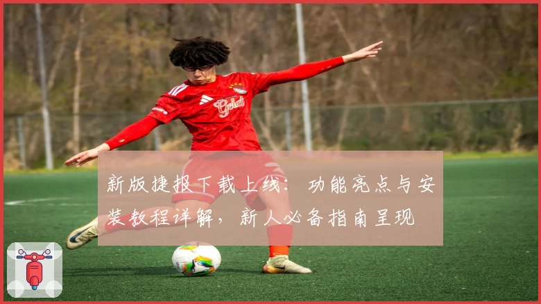 新版捷报下载上线：功能亮点与安装教程详解，新人必备指南呈现