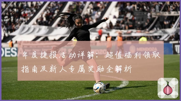 年度捷报活动详解：超值福利领取指南及新人专属奖励全解析