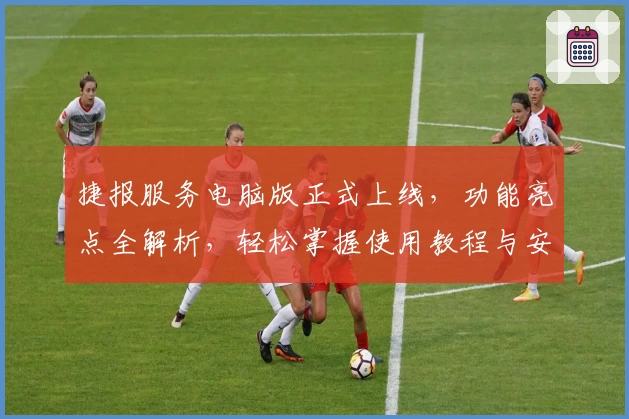 捷报服务电脑版正式上线，功能亮点全解析，轻松掌握使用教程与安装方法