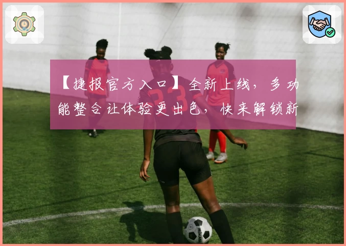 【捷报官方入口】全新上线，多功能整合让体验更出色，快来解锁新版亮点！